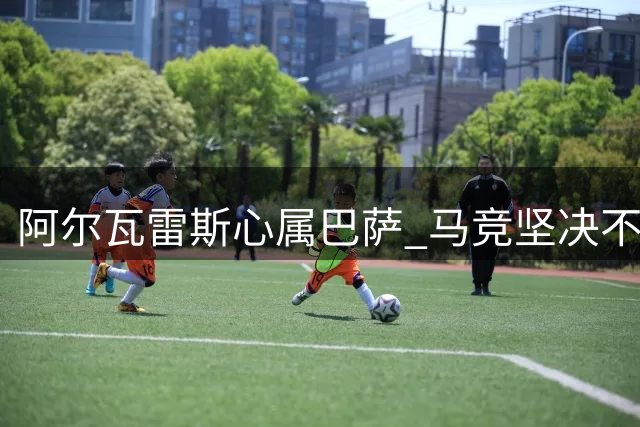 阿尔瓦雷斯心属巴萨 马竞坚决不愿放人