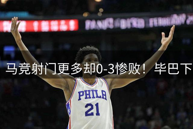 马竞射门更多却0-3惨败！毕巴下半场闪击，赛季首败